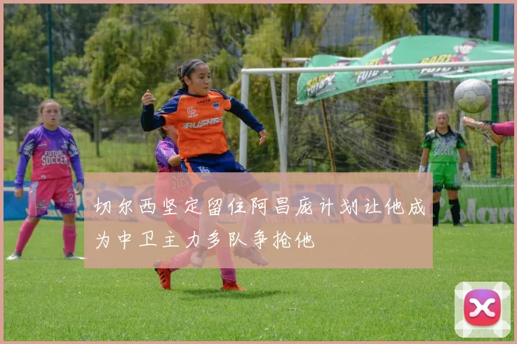 切尔西坚定留住阿昌庞计划让他成为中卫主力多队争抢他