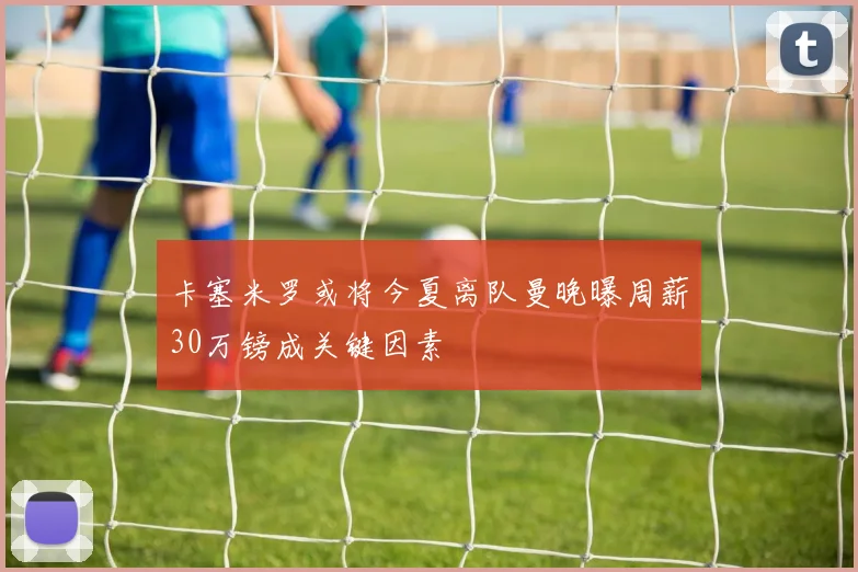 卡塞米罗或将今夏离队曼晚曝周薪30万镑成关键因素