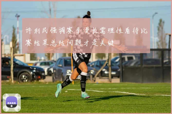 许利民强调赛季漫长需理性看待比赛结果总结问题才是关键