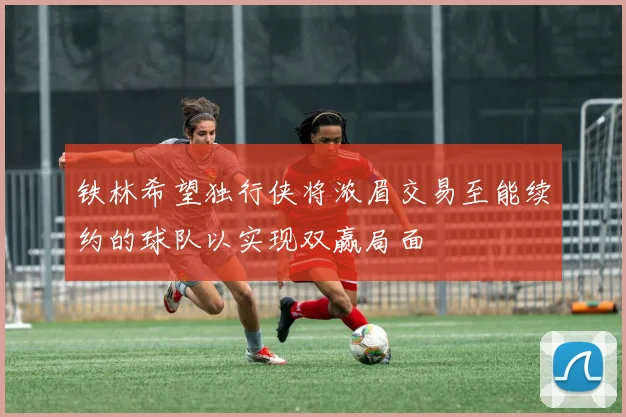 铁林希望独行侠将浓眉交易至能续约的球队以实现双赢局面