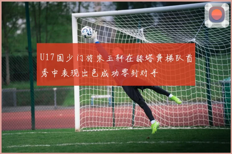 U17国少门将朱玉轩在赫塔费梯队首秀中表现出色成功零封对手