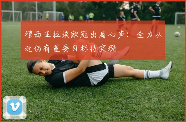 穆西亚拉谈欧冠出局心声：全力以赴仍有重要目标待实现