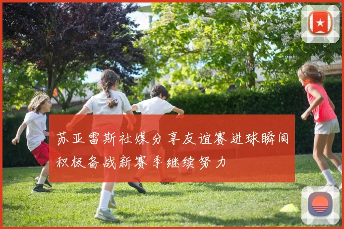 苏亚雷斯社媒分享友谊赛进球瞬间积极备战新赛季继续努力