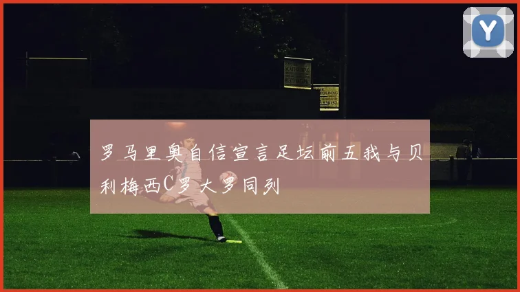 罗马里奥自信宣言足坛前五我与贝利梅西C罗大罗同列