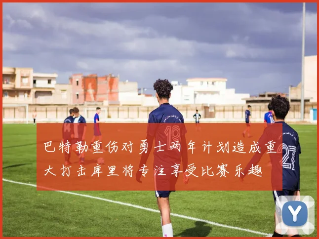 巴特勒重伤对勇士两年计划造成重大打击库里将专注享受比赛乐趣