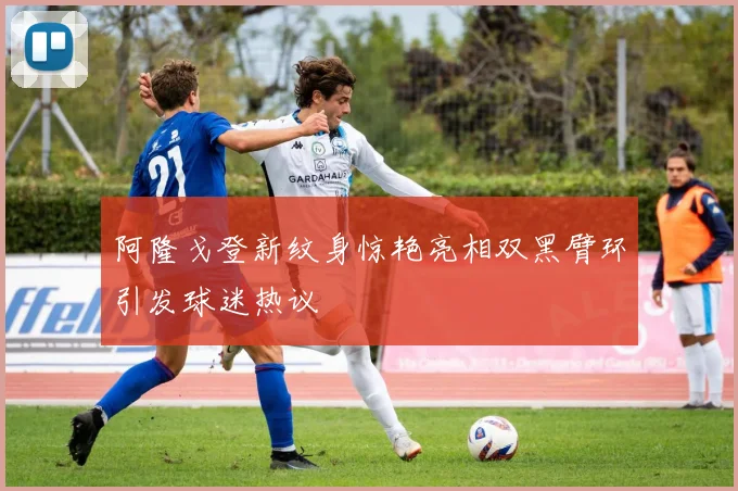 阿隆戈登新纹身惊艳亮相双黑臂环引发球迷热议