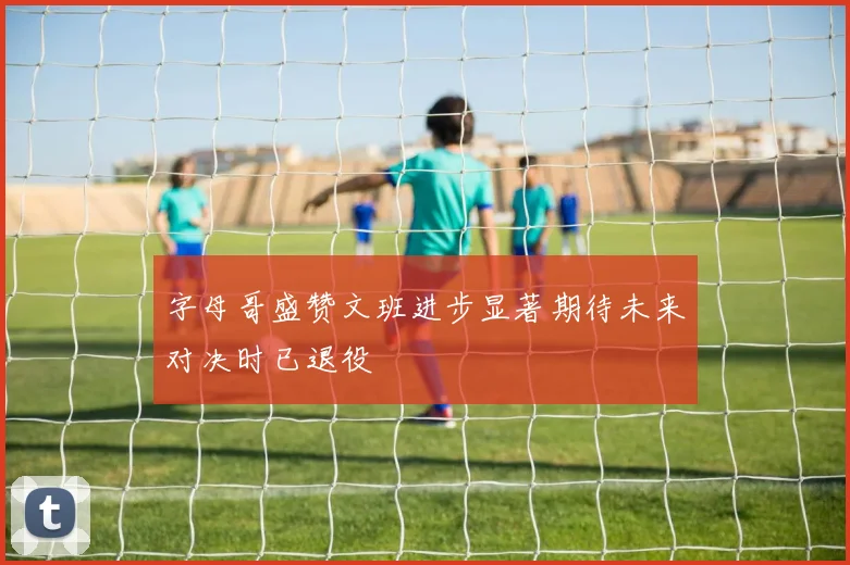 字母哥盛赞文班进步显著期待未来对决时已退役