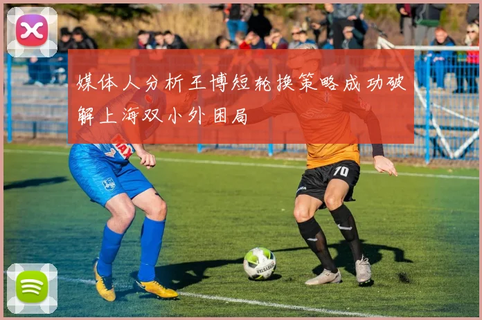 媒体人分析王博短轮换策略成功破解上海双小外困局