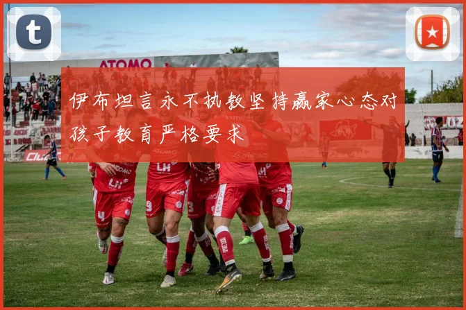 伊布坦言永不执教坚持赢家心态对孩子教育严格要求