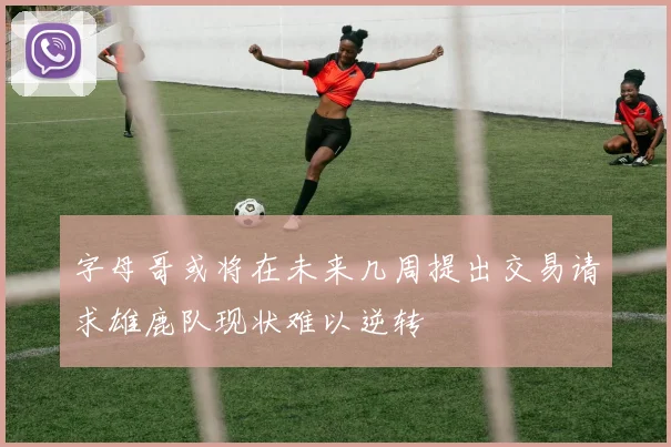 字母哥或将在未来几周提出交易请求雄鹿队现状难以逆转
