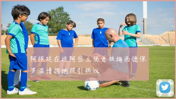 阿根廷在迈阿密主场晋级梅西德保罗温情拥抱照引热议